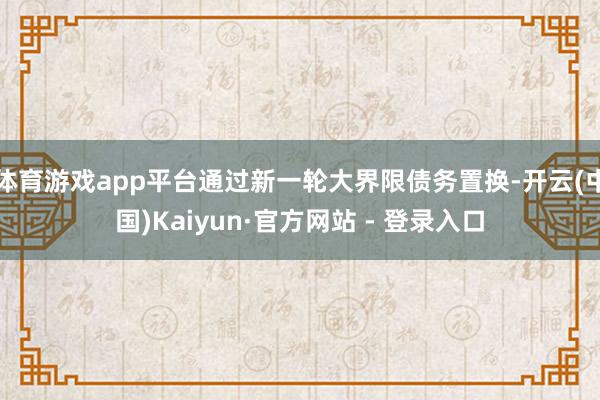 体育游戏app平台通过新一轮大界限债务置换-开云(中国)Kaiyun·官方网站 - 登录入口