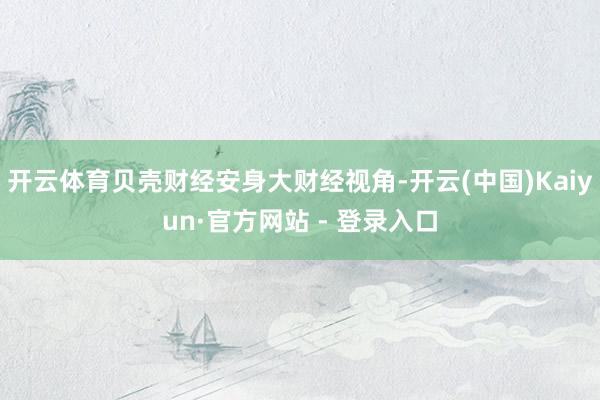 开云体育贝壳财经安身大财经视角-开云(中国)Kaiyun·官方网站 - 登录入口